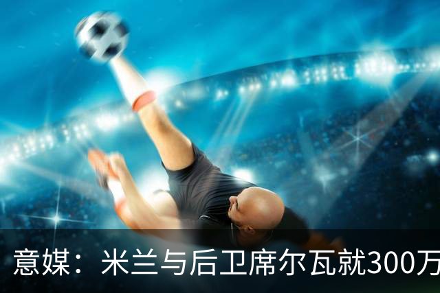 意媒：米兰与后卫席尔瓦就300万年薪达协议，将报价1500万＋奖金